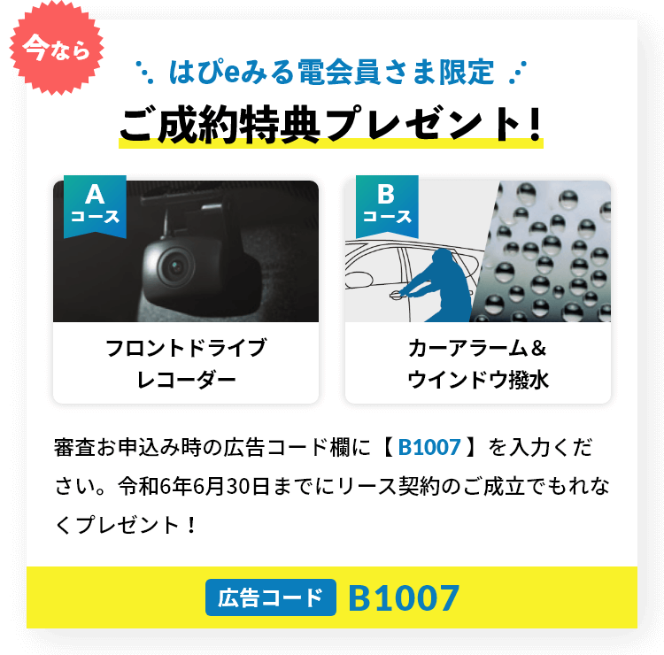 今ならはぴeみる電会員さま限定 ご成約特典プレゼント!審査お申込み時の広告コード欄に【 B1007 】を入力ください。令和6年6月30日までにリース契約のご成立でもれなくプレゼント！Aコース：フロントドライブレコーダー/Bコース：カーアラーム＆ウインドウ撥水