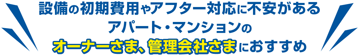 設備の初期費用やアフター対応に不安があるアパート・マンションのオーナーさま、管理会社さまにおすすめ