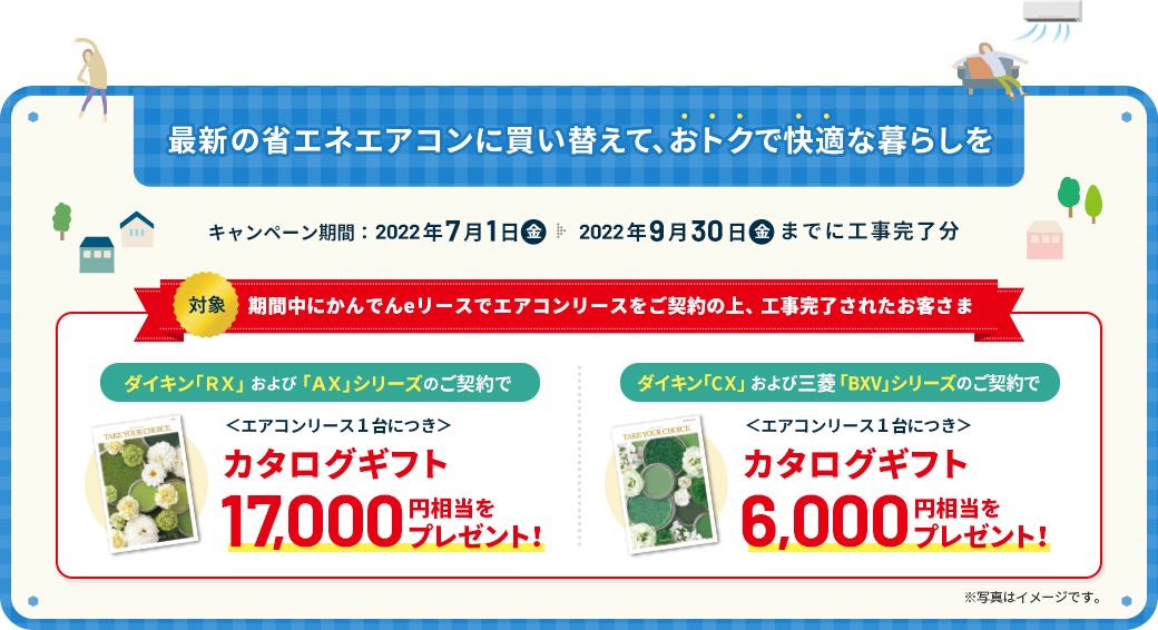 最新の省エネエアコンに買い替えて、おトクで快適な暮らしを キャンペーン期間：2022年7月1日（金）→9月30日（金）までに工事完了分 対象：キャンペーン期間中にかんでんeリースでエアコンリースをご契約の上、工事完了されたお客さま ダイキン「ＲＸ」 および 「ＡＸ」シリーズのご契約で ＜エアコンリース１台につき＞ カタログギフト17,000円相当をプレゼント！ ダイキン「CＸ」 および 三菱「BXV」シリーズのご契約で ＜エアコンリース１台につき＞ カタログギフト6,000円相当をプレゼント！ ※写真はイメージです。