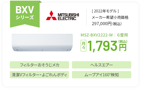 BXVシリーズ ＜2022年モデル＞メーカー希望小売価格297,000円（税込） MSZ-BXV2222-W｜６畳用 月々1,793円（税込） フィルターおそうじメカ ヘルスエアー 清潔Vフィルター・よごれんボディ ムーブアイ160°検知