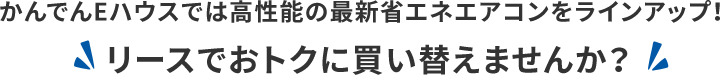 かんでんEハウスでは高性能の最新省エネエアコンをラインアップ！ リースでおトクに買い替えませんか？