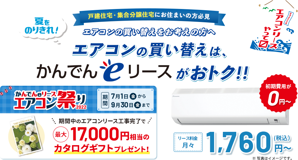 【戸建住宅・集合分譲住宅にお住まいの方必見】夏をのりきれ！ エアコンの買い替えをお考えの方へ エアコンの買い替えは、かんでんeリースがおトク！！ かんでんeリースエアコン祭り2022 期間：7月1日（金）から9月30日（金）まで。 期間中のエアコンリース工事完了で最大17,000円相当のカタログギフトプレゼント！ 初期費用が0円～！ リース料金月々1,760円（税込）～ ※写真はイメージです。