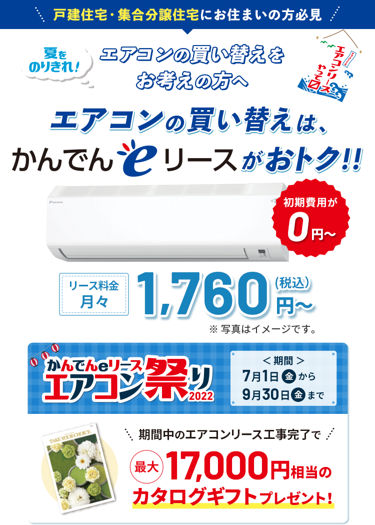 【戸建住宅・集合分譲住宅にお住まいの方必見】夏をのりきれ！ エアコンの買い替えをお考えの方へ エアコンの買い替えは、かんでんeリースがおトク！！ かんでんeリースエアコン祭り2022 期間：7月1日（金）から9月30日（金）まで。 期間中のエアコンリース工事完了で最大17,000円相当のカタログギフトプレゼント！ 初期費用が0円～！ リース料金月々1,760円（税込）～ ※写真はイメージです。