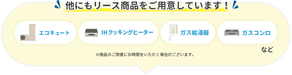 他にもリース商品をご用意しています！ エコキュート・IHクッキングヒーター・ガス給湯器・ガスコンロなど ※商品の用意にお時間いただく場合がございます。