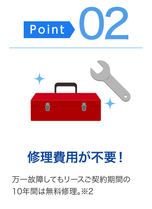 ＜ポイント02＞修理費不要！・・・万一故障してもリースご契約期間の10年間は無料修理。（※2）