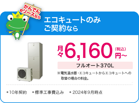 かんでんeリースなら、エコキュートのみご契約で、フルオート370L：月々5,940円（税込）～（※電気温水器・エコキュートからエコキュートへの取替の場合の料金）●10年契約●標準工事費込み●2023年10月時点