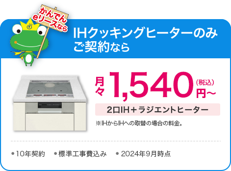 かんでんeリースなら、IHクッキングヒーターのみご契約で、2口IH＋ラジエントヒーター：月々1,540円（税込）～（※IHからIHへの取替の場合の料金）●10年契約●標準工事費込み●2023年10月時点