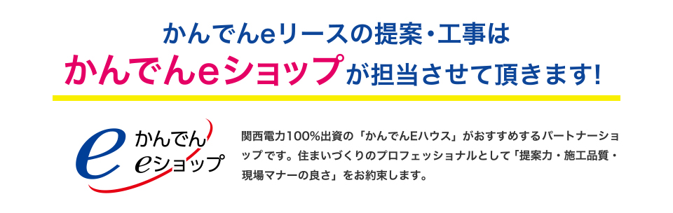 かんでんeリースの提案・工事はかんでんeショップが担当させて頂きます！関西電力100％出資の「かんでんEハウス」がおすすめするパートナーショップです。住まいづくりのプロフェッショナルとして「提案力・施工品質・現場マナーの良さ」をお約束します。