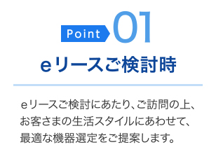 ＜ポイント01＞eリースご検討時・・・eリースご検討にあたり、ご訪問の上、お客さまの生活スタイルにあわせて、最適な機器選定をご提案します。