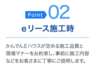 ＜ポイント02＞eリース施工時・・・かんでんEハウスが定める施工品質と現場マナーをお約束し、事前に施工内容などをお客さまに丁寧にご説明します。