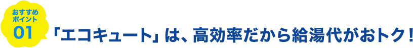 おすすめポイント01 「エコキュート」は、高効率だから給湯代がおトク！