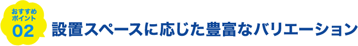 おすすめポイント02 設置スペースに応じた豊富なバリエーション