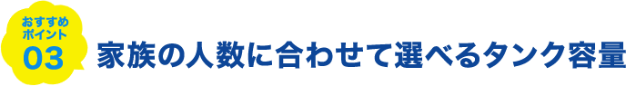 おすすめポイント03 家族の人数に合わせて選べるタンク容量