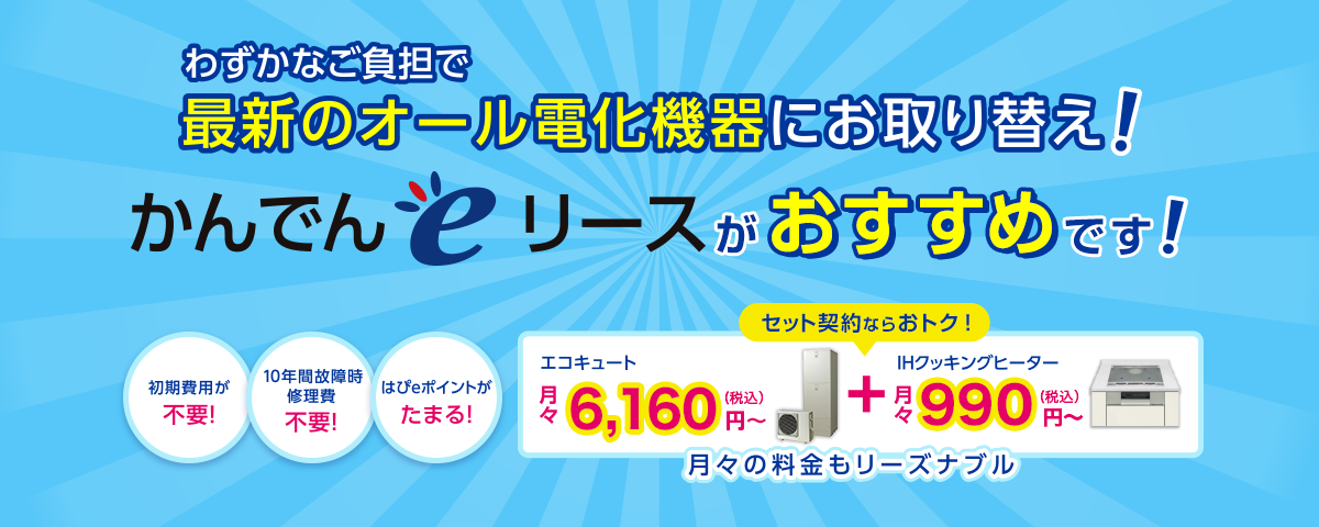 わずかなご負担で最新のオール電化機器にお取り替え！【かんでんｅリース】がおすすめです！エコキュート月々5,940円～＋IHクッキングヒーター月々990円～月々の料金もリーズナブル。●初期費用が不要！●10年間故障時修理費不要！●はぴeポイントがたまる！