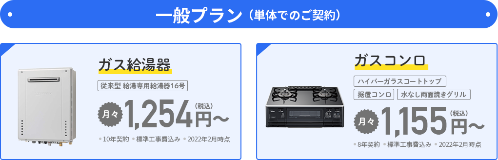一般プラン（単体でのご契約） ●ガス給湯器 従来型 給湯専用給湯器16号 月々1,254円（税込）～ ・10年契約・標準工事費込み・2022年2月時点　●ガスコンロ ハイパーガラスコートトップ 据置コンロ 水なし両面焼きグリル 月々1,155円（税込）～・8年契約・標準工事費込み・2022年2月時点