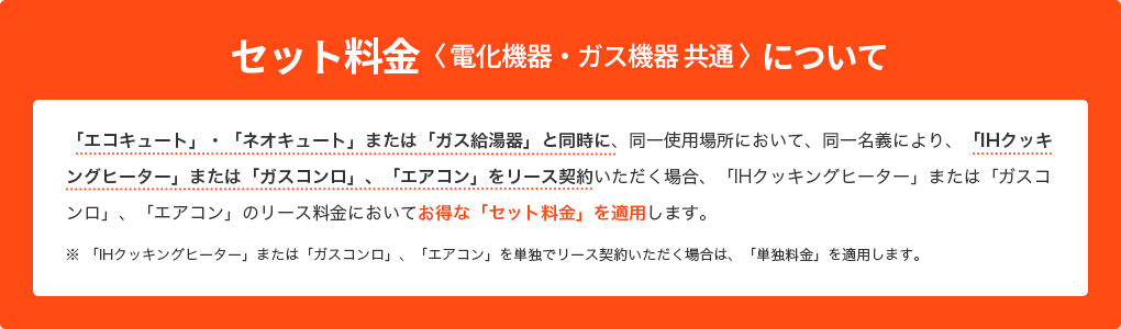 セット料金＜電気機器・ガス機器 共通＞について 「エコキュート」・「ネオキュート」または「ガス給湯器」と同時に、同一使用場所において、同一名義により、「IHクッキングヒーター」または「ガスコンロ」、「エアコン」をリース契約いただく場合、「IHクッキングヒーター」または「ガスコンロ」、「エアコン」のリース料金においてお得な「セット料金」を適用します。 ※ 「IHクッキングヒーター」または「ガスコンロ」、「エアコン」を単独でリース契約いただく場合は、「単独料金」を適用します。