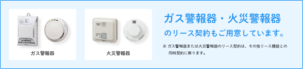 ガス警報器・火災警報器のリース契約もご用意しています。 ※ ガス警報器または火災警報器のリース契約は、その他リース機器との同時契約に限ります。