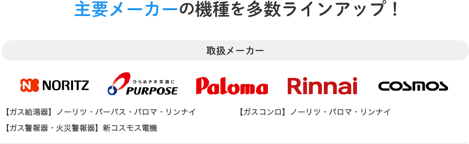 主要メーカーの機種を多数ラインアップ！取扱メーカー 【ガス給湯器】ノーリツ・パーパス・パロマ・リンナイ 【ガスコンロ】ノーリツ・パロマ・リンナイ 【ガス警報器・火災警報器】新コスモス電機