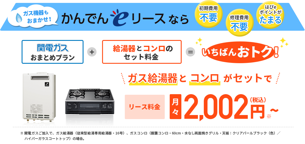 ガス機器もおまかせ！かんでんeリースなら 初期費用不要 修理費用不要 はぴeポイントがたまる 関電ガスおまとめプラン＋給湯器とコンロのセット料金＝いちばんおトク！ ガス給湯器とコンロがセットで リース料金　月々2,002円（税込）～