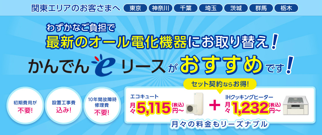 関東エリアのお客さまへ 東京 神奈川 千葉 埼玉 茨城 群馬 栃木 月々わずかなご負担で最新のオール電化機器にお取り替え!【かんでんeリース】がおすすめです!初期費用不要、10年間故障時修理費不要、はぴeポイントがたまる!エコキュート月々5,115円~+IHクッキングヒーター月々1,012円~月々の料金もリーズナブル。