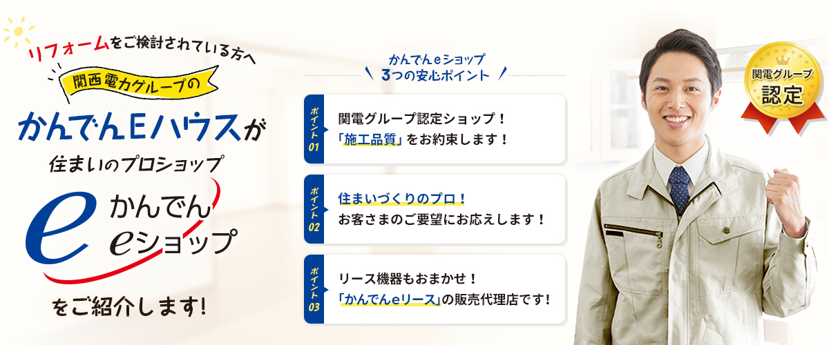 【リフォームをご検討されている方へ】関西電力グループのかんでんEハウスが住まいのプロショップ「かんでんeショップ」をご紹介します！【かんでんeショップ3つのおすすめポイント】ポイント01：関電グループ認定ショップ！「施工品質」をお約束します！ポイント02：住まいづくりのプロ！お客さまのご要望にお応えします！ポイント03：リース機器もおまかせ！「かんでんｅリース」の販売代理店です！