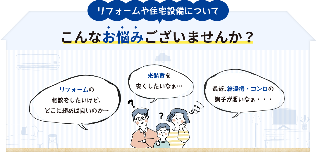 リフォームや住宅設備についてこんなお悩みございませんか？＜お悩み例1＞リフォームの相談をしたいけど、どこに頼めば良いのか分からない...＜お悩み例2＞光熱費を安くしたいなぁ...＜お悩み例3＞最近、給湯器・コンロの調子が悪いなぁ...